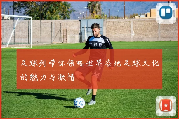 足球列带你领略世界各地足球文化的魅力与激情