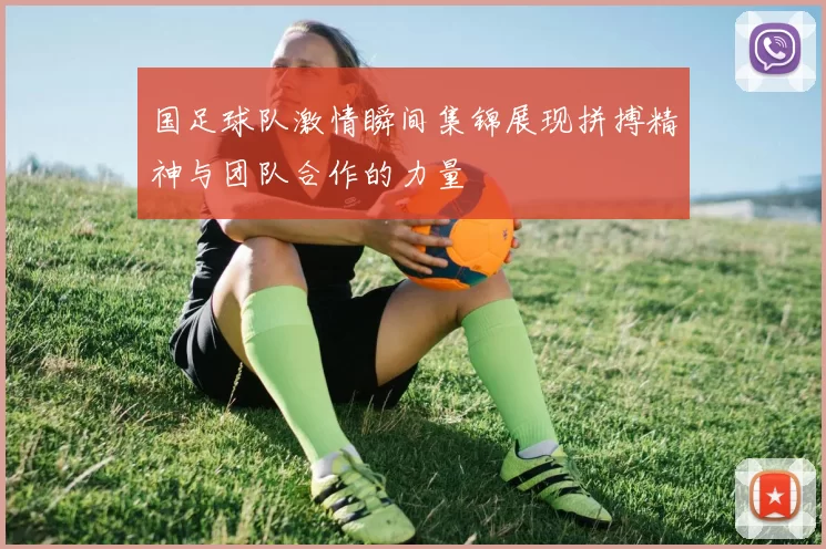 国足球队激情瞬间集锦展现拼搏精神与团队合作的力量