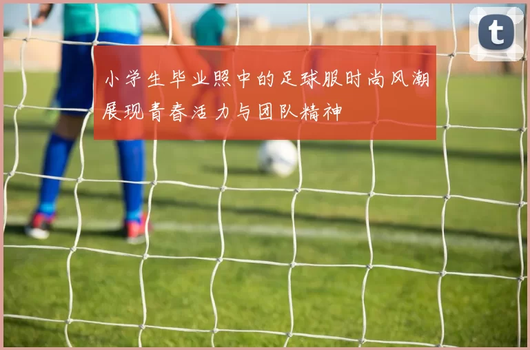 小学生毕业照中的足球服时尚风潮展现青春活力与团队精神