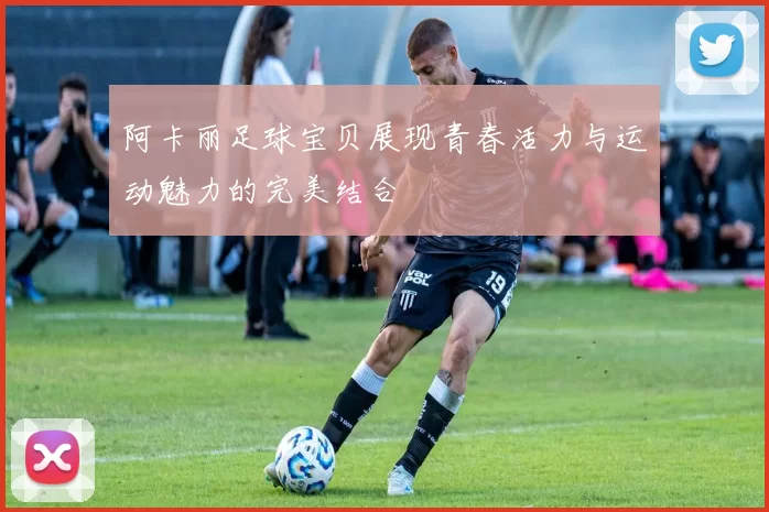 阿卡丽足球宝贝展现青春活力与运动魅力的完美结合